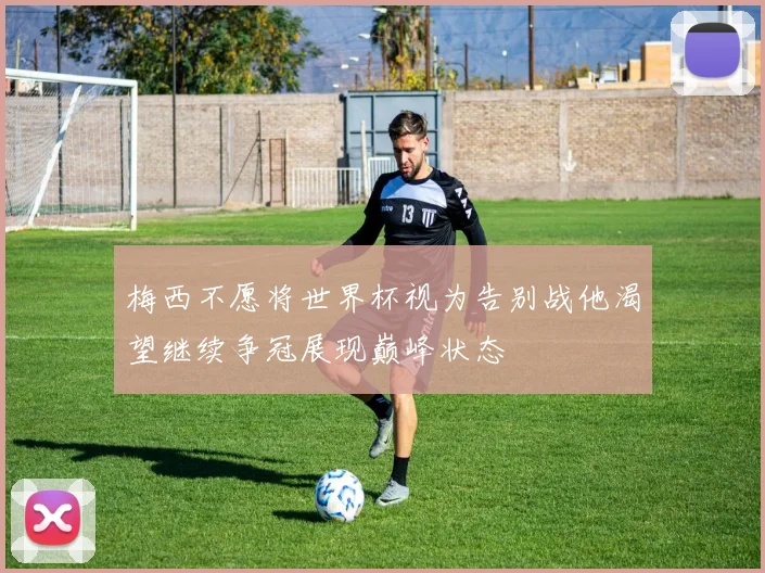 梅西不愿将世界杯视为告别战他渴望继续争冠展现巅峰状态