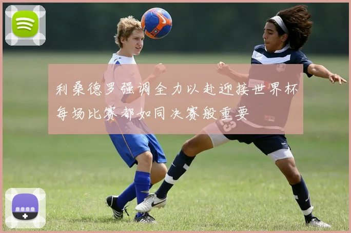 利桑德罗强调全力以赴迎接世界杯每场比赛都如同决赛般重要