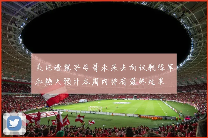 美记透露字母哥未来去向仅剩绿军和热火预计本周内将有最终结果