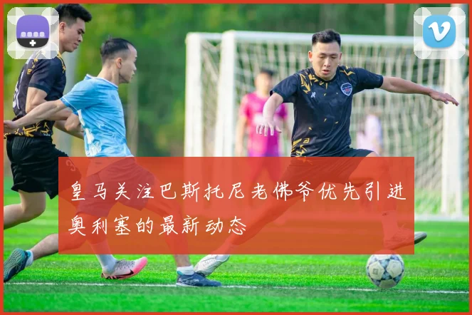 皇马关注巴斯托尼老佛爷优先引进奥利塞的最新动态