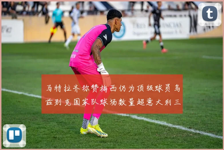 马特拉齐称赞梅西仍为顶级球员乌兹别克国家队球场数量超意大利三倍