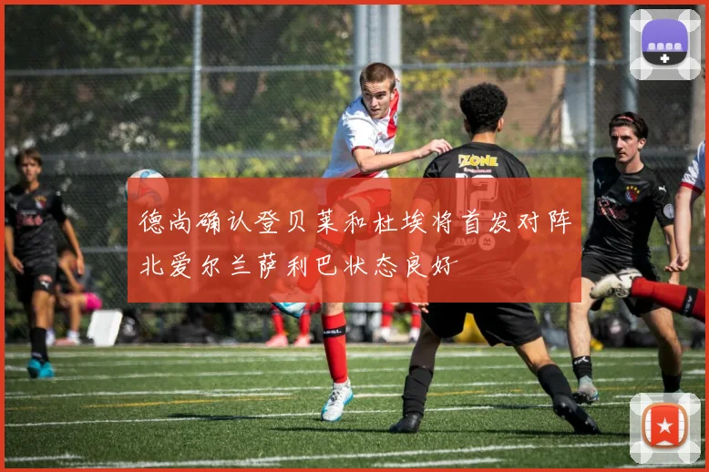 德尚确认登贝莱和杜埃将首发对阵北爱尔兰萨利巴状态良好