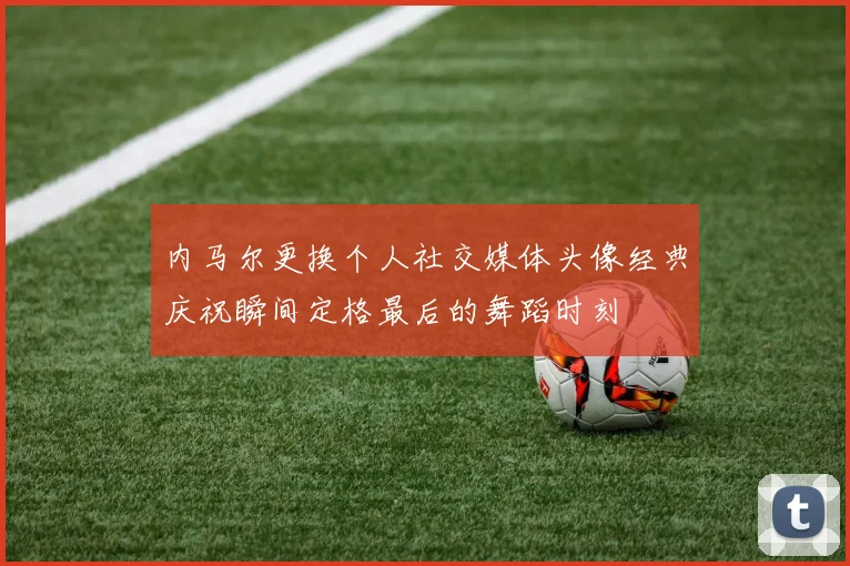 内马尔更换个人社交媒体头像经典庆祝瞬间定格最后的舞蹈时刻