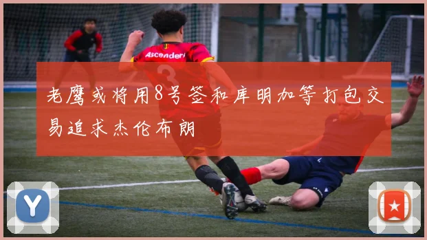 老鹰或将用8号签和库明加等打包交易追求杰伦布朗