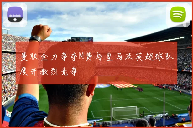 曼联全力争夺M费与皇马及英超球队展开激烈竞争