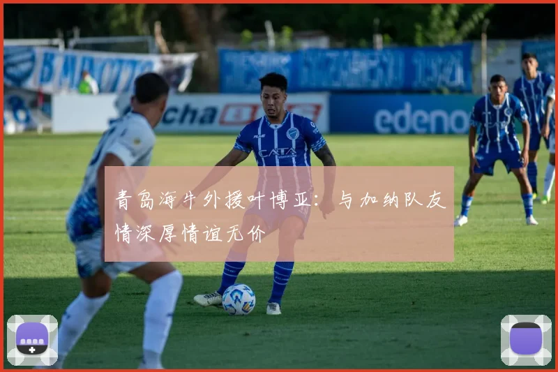 青岛海牛外援叶博亚：与加纳队友情深厚情谊无价