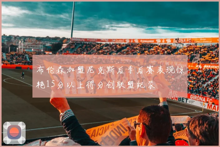 布伦森加盟尼克斯后季后赛表现惊艳15分以上得分创联盟纪录